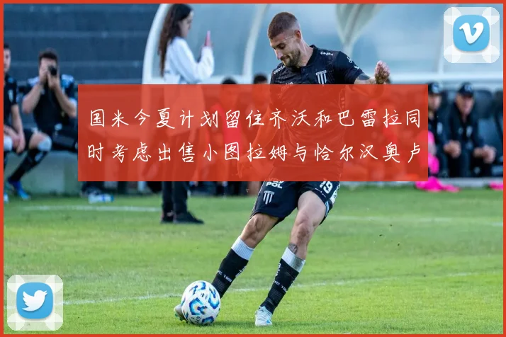 国米今夏计划留住齐沃和巴雷拉同时考虑出售小图拉姆与恰尔汉奥卢