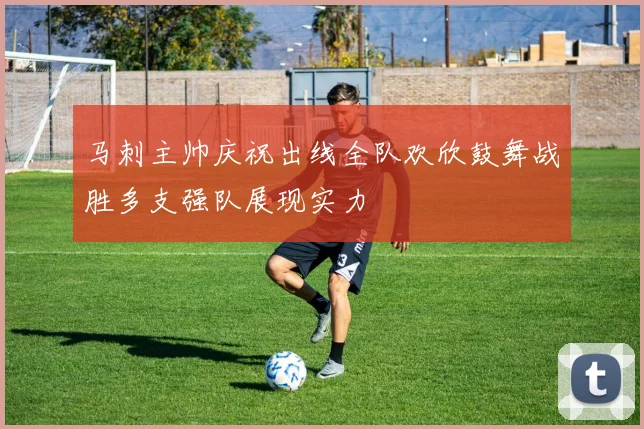 马刺主帅庆祝出线全队欢欣鼓舞战胜多支强队展现实力