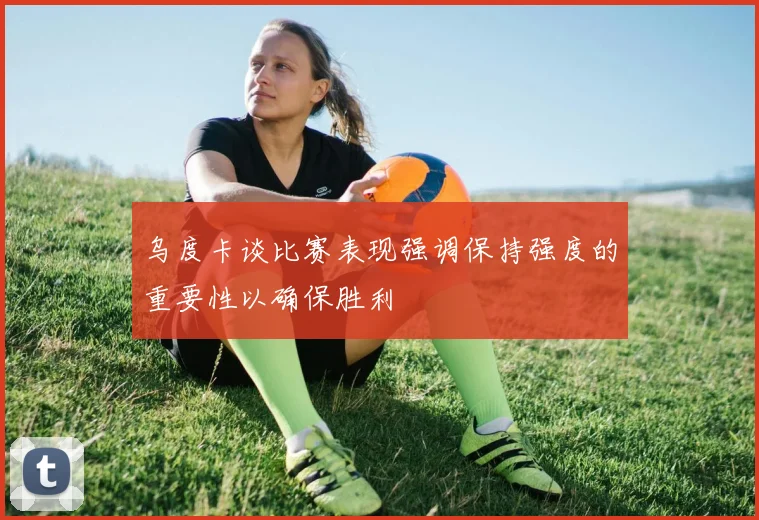 乌度卡谈比赛表现强调保持强度的重要性以确保胜利