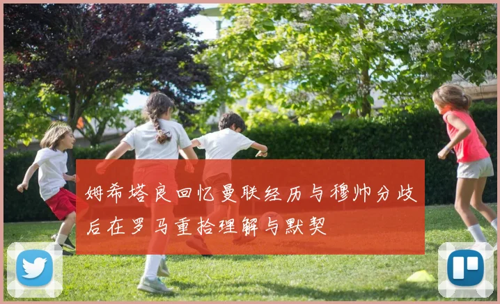 姆希塔良回忆曼联经历与穆帅分歧后在罗马重拾理解与默契