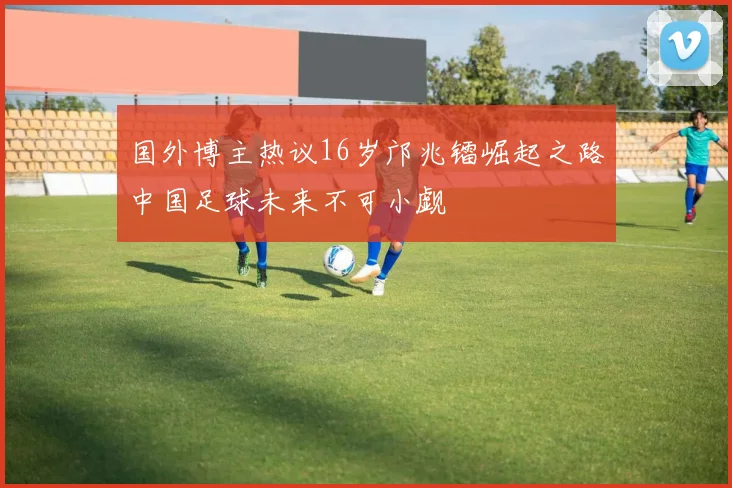国外博主热议16岁邝兆镭崛起之路中国足球未来不可小觑