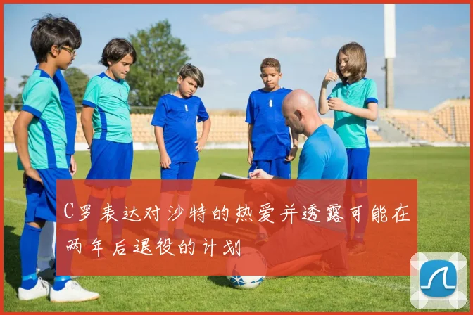 C罗表达对沙特的热爱并透露可能在两年后退役的计划