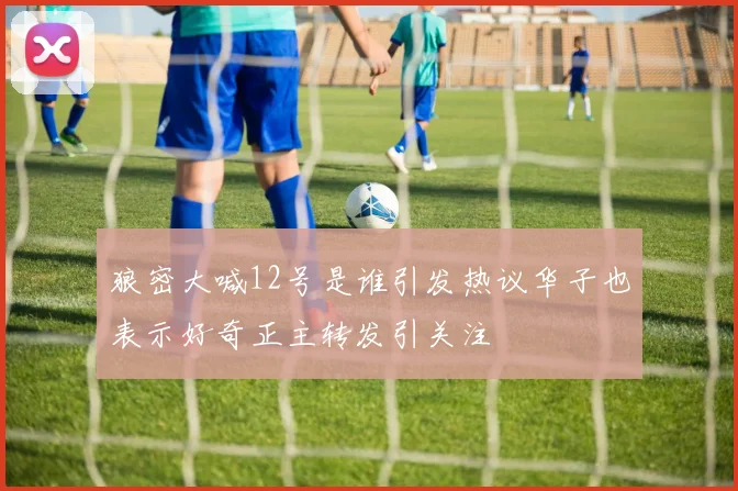 狼密大喊12号是谁引发热议华子也表示好奇正主转发引关注