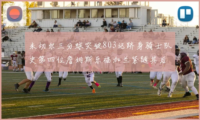 米切尔三分球突破803记跻身骑士队史第四位詹姆斯乐福加兰紧随其后