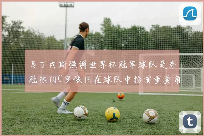 马丁内斯强调世界杯冠军球队是夺冠热门C罗依旧在球队中扮演重要角色