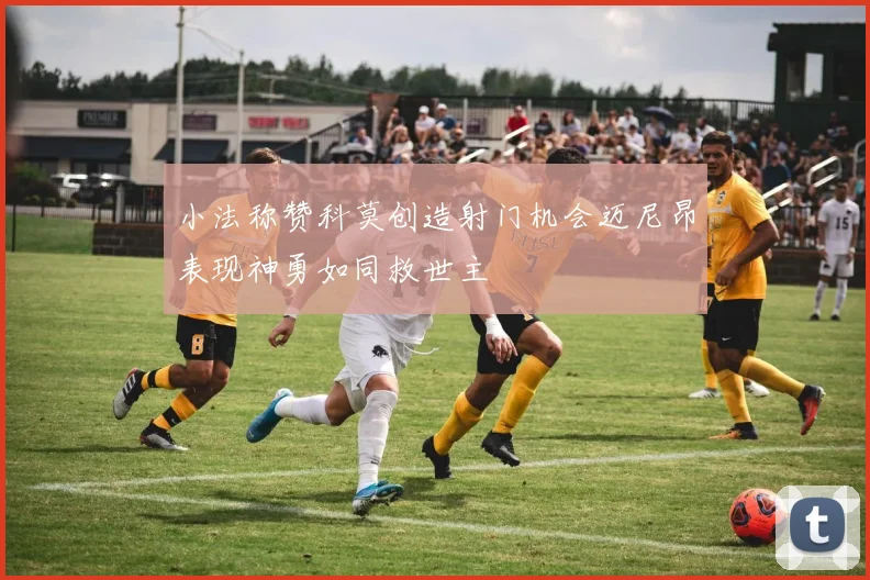 小法称赞科莫创造射门机会迈尼昂表现神勇如同救世主