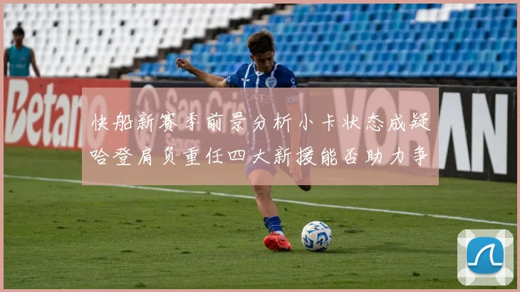 快船新赛季前景分析小卡状态成疑哈登肩负重任四大新援能否助力争冠