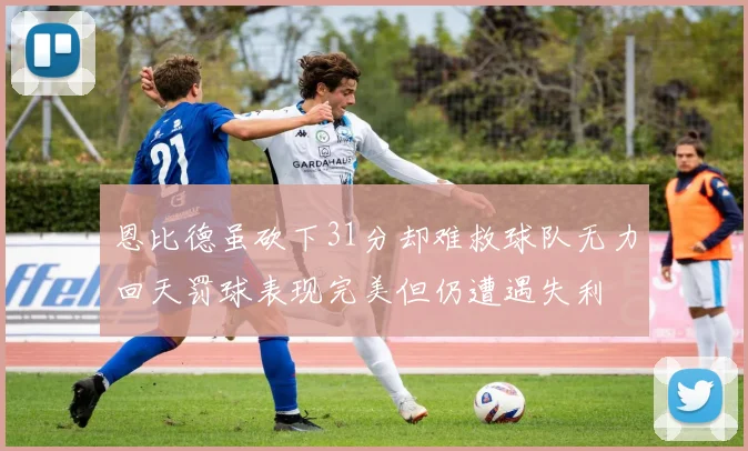 恩比德虽砍下31分却难救球队无力回天罚球表现完美但仍遭遇失利