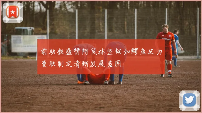 前助教盛赞阿莫林坚韧如鳄鱼皮为曼联制定清晰发展蓝图