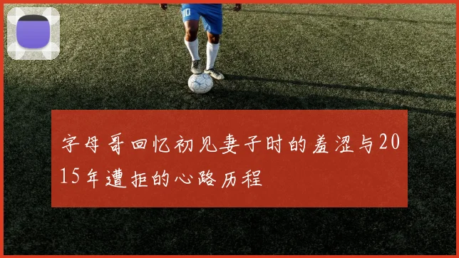字母哥回忆初见妻子时的羞涩与2015年遭拒的心路历程