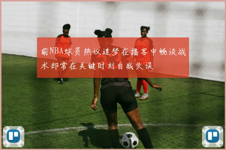 前NBA球员热议追梦在播客中畅谈战术却常在关键时刻自我失误