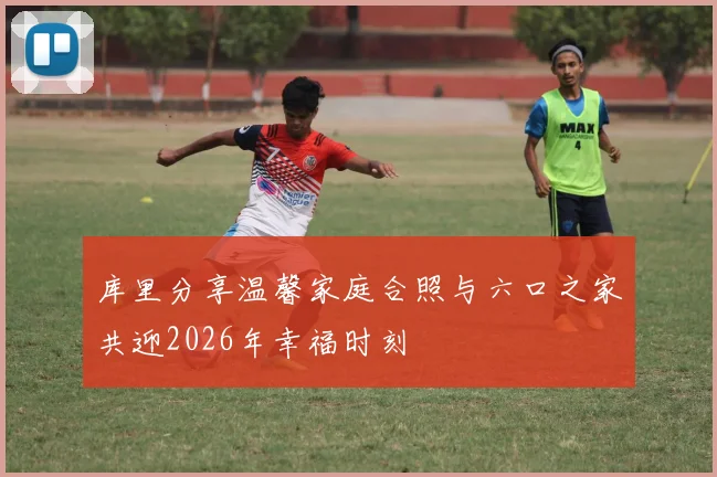 库里分享温馨家庭合照与六口之家共迎2026年幸福时刻