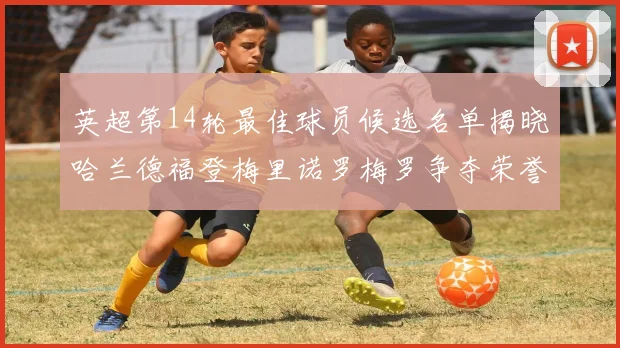 英超第14轮最佳球员候选名单揭晓哈兰德福登梅里诺罗梅罗争夺荣誉