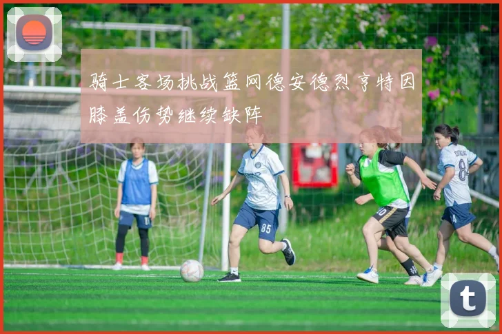 骑士客场挑战篮网德安德烈亨特因膝盖伤势继续缺阵
