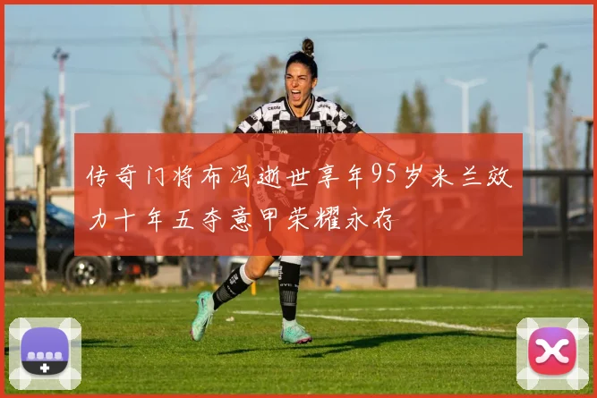 传奇门将布冯逝世享年95岁米兰效力十年五夺意甲荣耀永存
