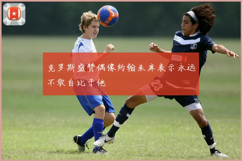 克罗斯盛赞偶像约翰米库表示永远不敢自比于他