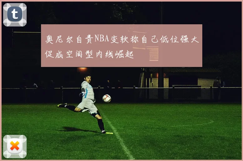奥尼尔自责NBA变软称自己低位强大促成空间型内线崛起