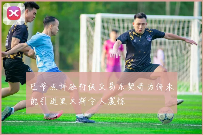 巴爷点评独行侠交易东契奇为何未能引进里夫斯令人震惊