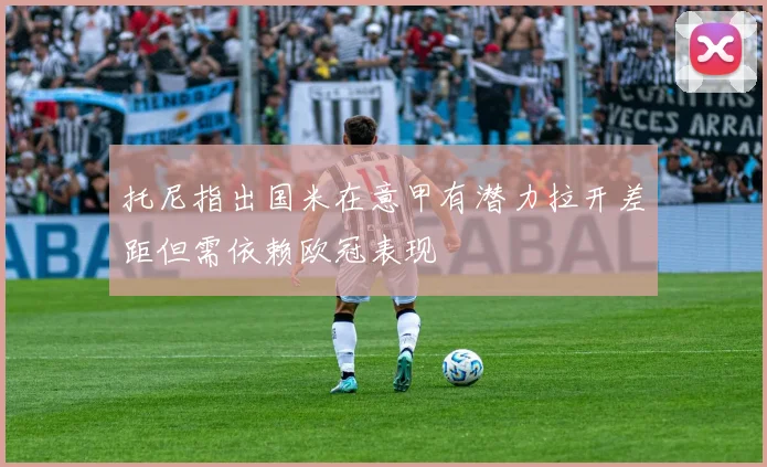 托尼指出国米在意甲有潜力拉开差距但需依赖欧冠表现