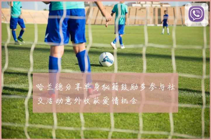 哈兰德分享单身秘籍鼓励多参与社交活动意外收获爱情机会