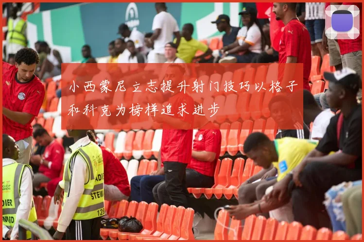 小西蒙尼立志提升射门技巧以格子和科克为榜样追求进步