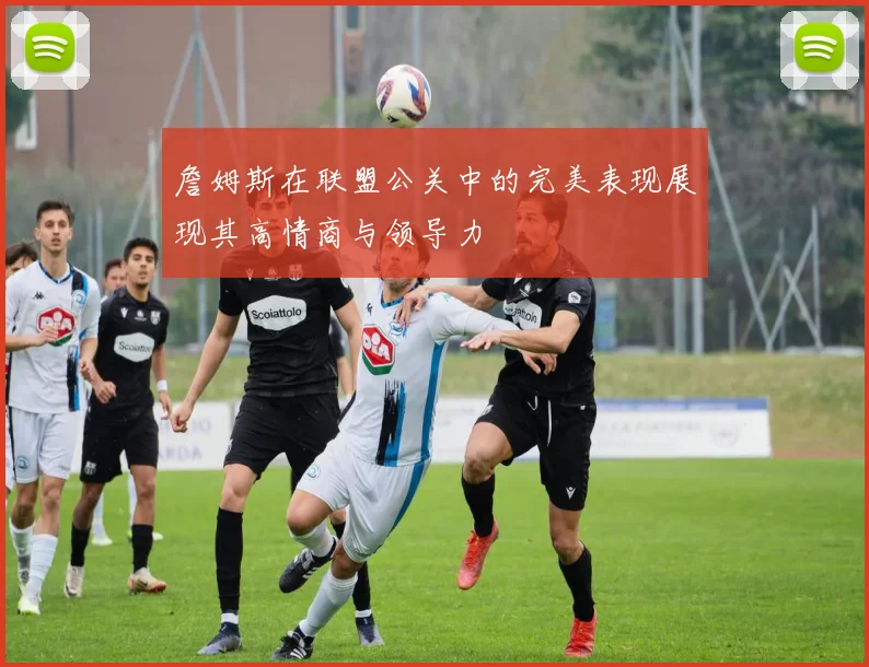 詹姆斯在联盟公关中的完美表现展现其高情商与领导力